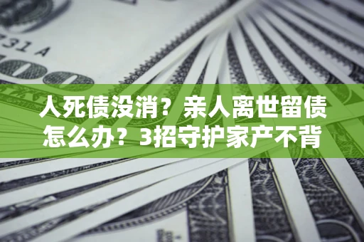 武汉人死债没消？亲人离世留债怎么办？3招守护家产不背锅