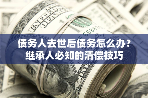 武汉债务人去世后债务怎么办？继承人必知的清偿技巧
